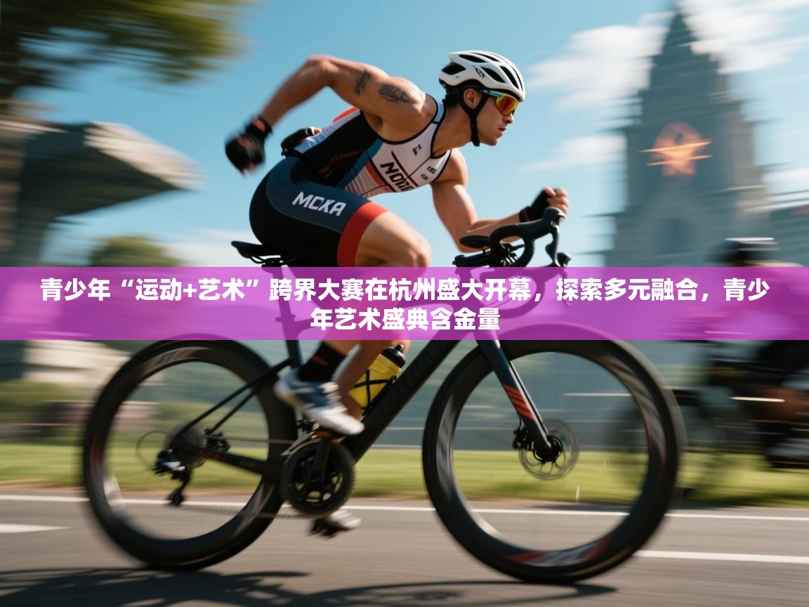 青少年“运动+艺术”跨界大赛在杭州盛大开幕,探索多元融合,青少年艺术盛典含金量